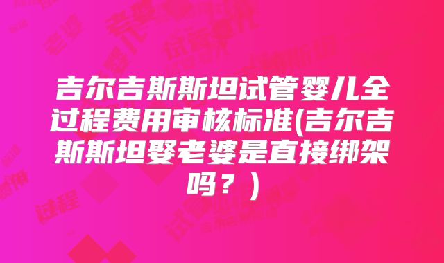 吉尔吉斯斯坦试管婴儿全过程费用审核标准(吉尔吉斯斯坦娶老婆是直接绑架吗?)
