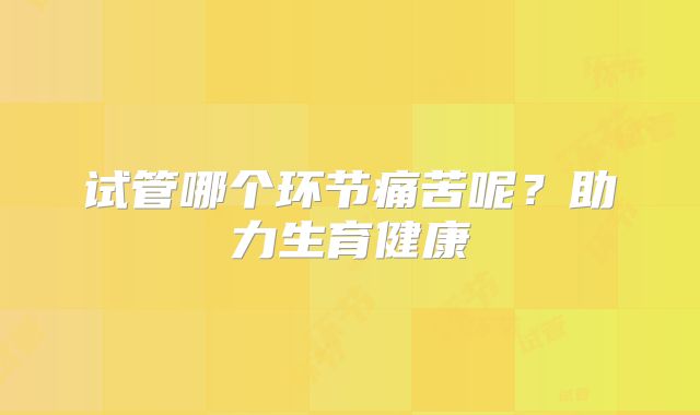 试管哪个环节痛苦呢？助力生育健康