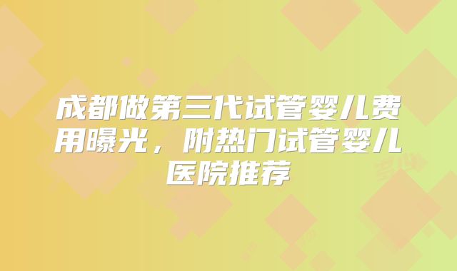 成都做第三代试管婴儿费用曝光，附热门试管婴儿医院推荐