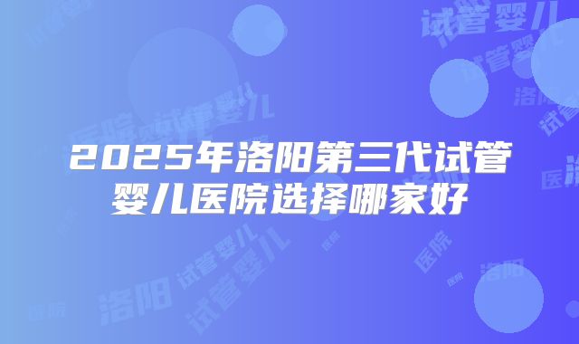 2025年洛阳第三代试管婴儿医院选择哪家好