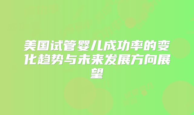 美国试管婴儿成功率的变化趋势与未来发展方向展望