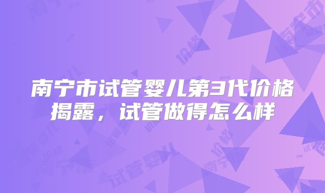 南宁市试管婴儿第3代价格揭露，试管做得怎么样