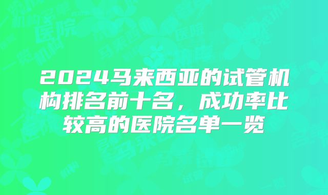 2024马来西亚的试管机构排名前十名，成功率比较高的医院名单一览