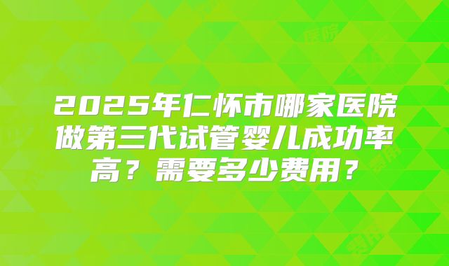 2025年仁怀市哪家医院做第三代试管婴儿成功率高？需要多少费用？