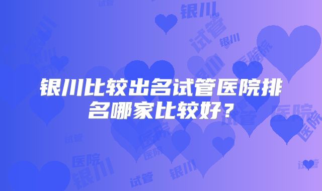 银川比较出名试管医院排名哪家比较好?