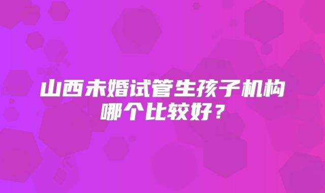 山西未婚试管生孩子机构哪个比较好？
