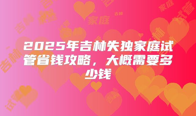 2025年吉林失独家庭试管省钱攻略,大概需要多少钱