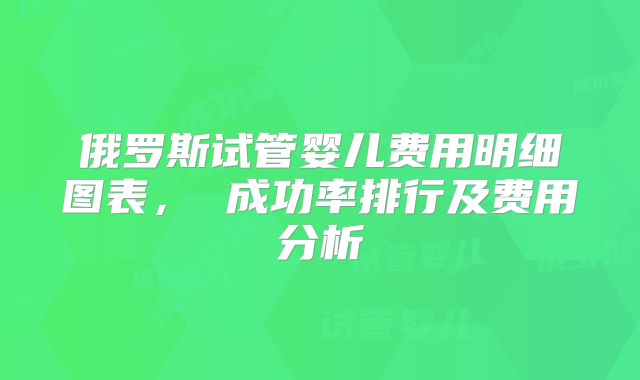 俄罗斯试管婴儿费用明细图表， 成功率排行及费用分析