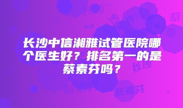 长沙中信湘雅试管医院哪个医生好？排名第一的是蔡素芬吗？