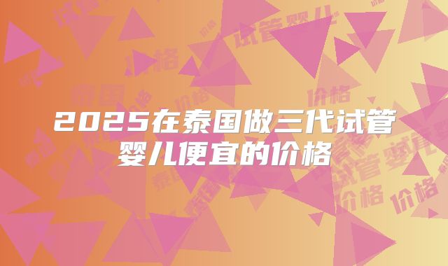 2025在泰国做三代试管婴儿便宜的价格