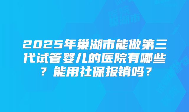 2025年巢湖市能做第三代试管婴儿的医院有哪些？能用社保报销吗？