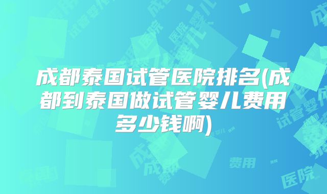 成都泰国试管医院排名(成都到泰国做试管婴儿费用多少钱啊)