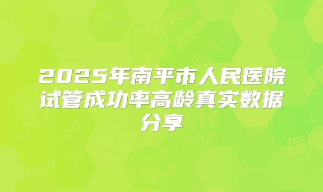 2025年南平市人民医院试管成功率高龄真实数据分享
