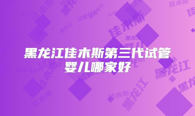 黑龙江佳木斯第三代试管婴儿哪家好