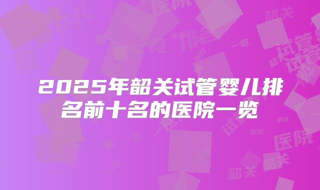 2025年韶关试管婴儿排名前十名的医院一览