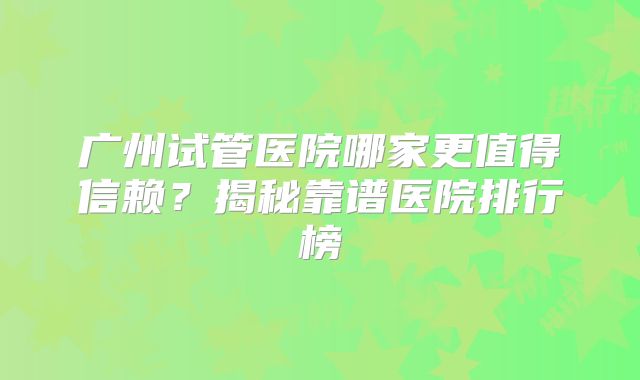 广州试管医院哪家更值得信赖？揭秘靠谱医院排行榜