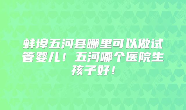 蚌埠五河县哪里可以做试管婴儿！五河哪个医院生孩子好！
