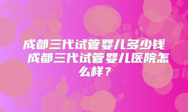成都三代试管婴儿多少钱 成都三代试管婴儿医院怎么样?