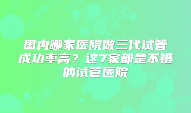国内哪家医院做三代试管成功率高？这7家都是不错的试管医院