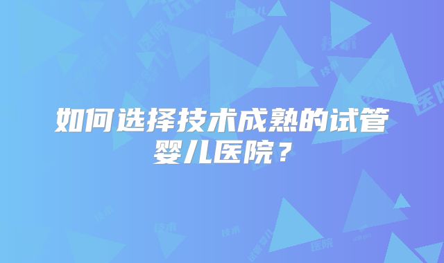如何选择技术成熟的试管婴儿医院?