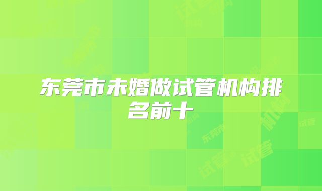 东莞市未婚做试管机构排名前十