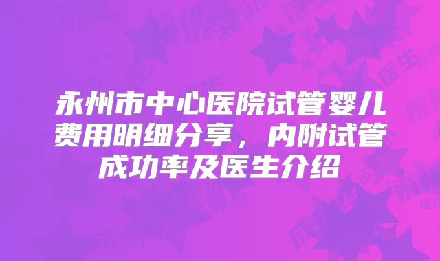 永州市中心医院试管婴儿费用明细分享，内附试管成功率及医生介绍