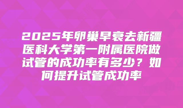 2025年卵巢早衰去新疆医科大学第一附属医院做试管的成功率有多少?如何提升试管成功率