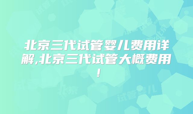 北京三代试管婴儿费用详解,北京三代试管大概费用！