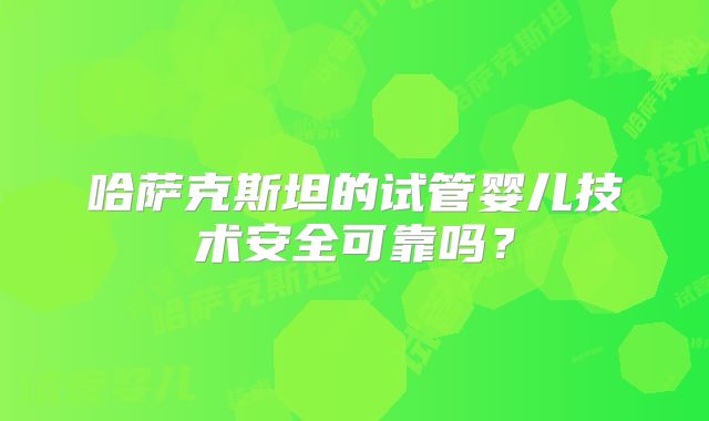 哈萨克斯坦的试管婴儿技术安全可靠吗？
