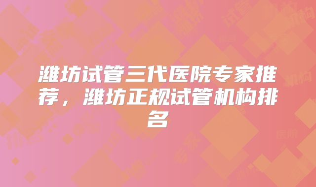 潍坊试管三代医院专家推荐，潍坊正规试管机构排名