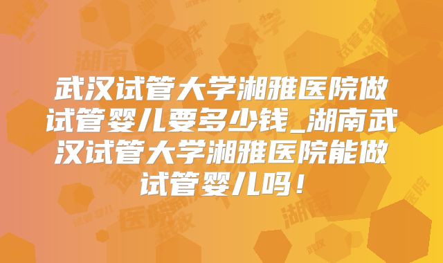 武汉试管大学湘雅医院做试管婴儿要多少钱_湖南武汉试管大学湘雅医院能做试管婴儿吗！