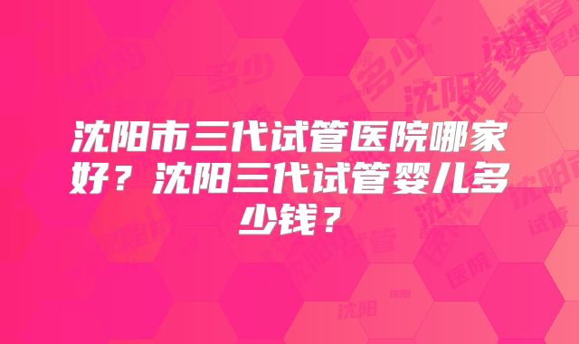 沈阳市三代试管医院哪家好？沈阳三代试管婴儿多少钱？