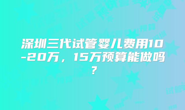 深圳三代试管婴儿费用10-20万,15万预算能做吗?