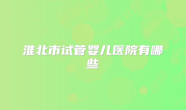 淮北市试管婴儿医院有哪些