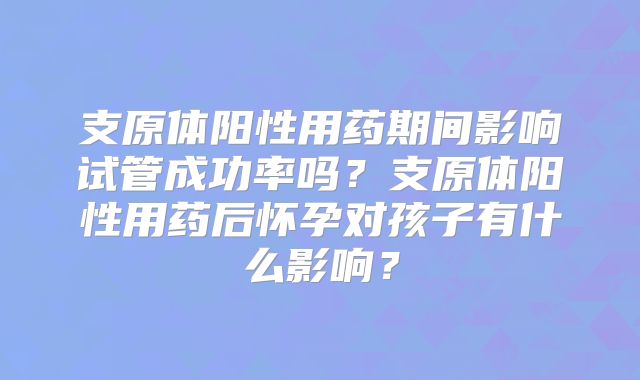 支原体阳性用药期间影响试管成功率吗?支原体阳性用药后怀孕对孩子有什么影响?