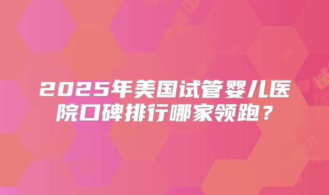 2025年美国试管婴儿医院口碑排行哪家领跑？