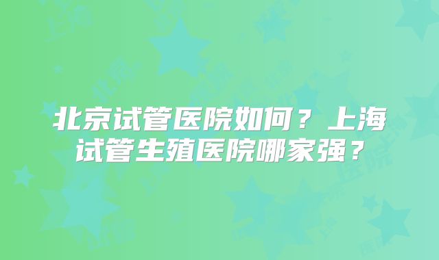北京试管医院如何？上海试管生殖医院哪家强？