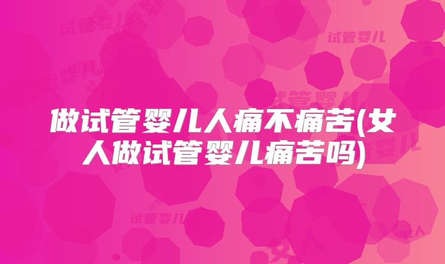 做试管婴儿人痛不痛苦(女人做试管婴儿痛苦吗)