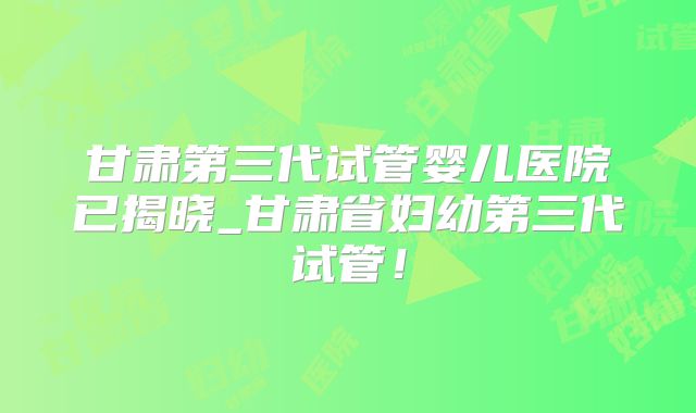 甘肃第三代试管婴儿医院已揭晓_甘肃省妇幼第三代试管！