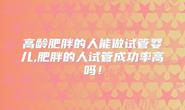 高龄肥胖的人能做试管婴儿,肥胖的人试管成功率高吗！