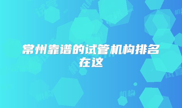 常州靠谱的试管机构排名在这