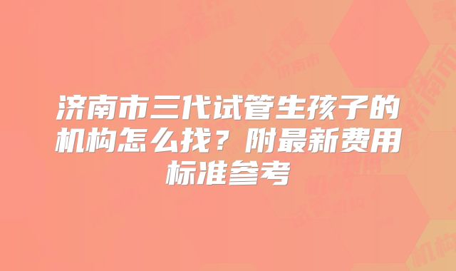 济南市三代试管生孩子的机构怎么找？附最新费用标准参考