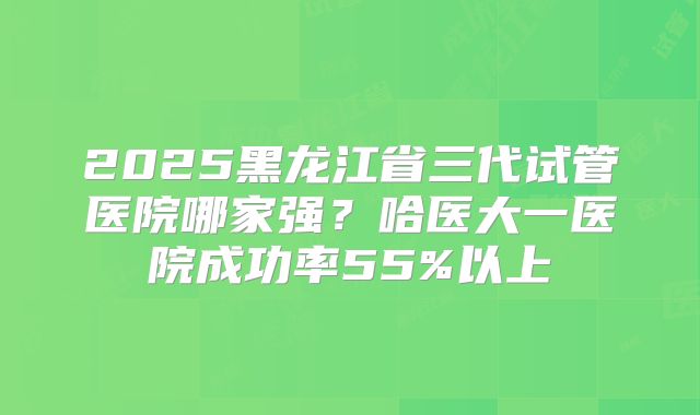 2025黑龙江省三代试管医院哪家强？哈医大一医院成功率55%以上
