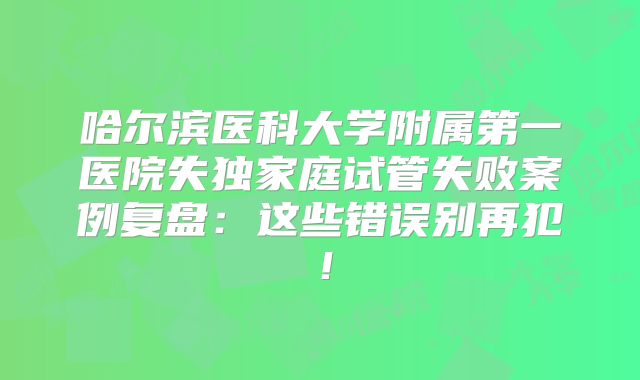 哈尔滨医科大学附属第一医院失独家庭试管失败案例复盘：这些错误别再犯！