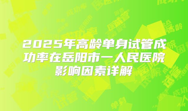 2025年高龄单身试管成功率在岳阳市一人民医院影响因素详解