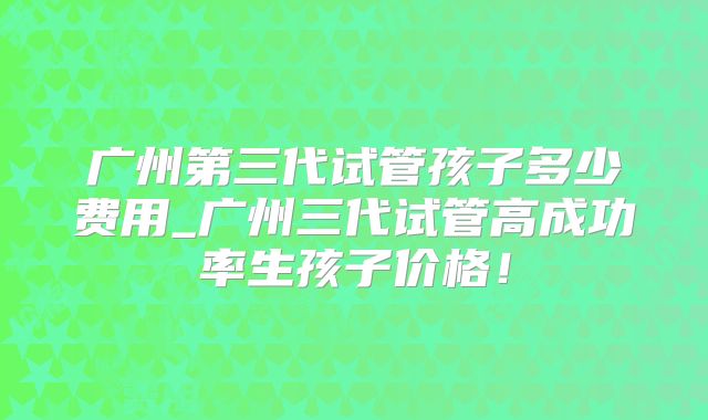 广州第三代试管孩子多少费用_广州三代试管高成功率生孩子价格！
