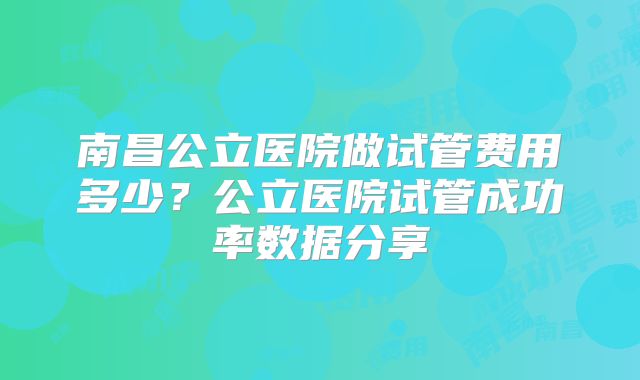 南昌公立医院做试管费用多少？公立医院试管成功率数据分享