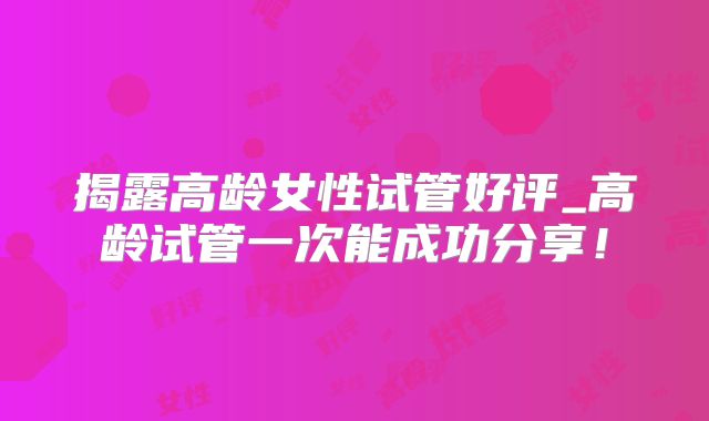 揭露高龄女性试管好评_高龄试管一次能成功分享！
