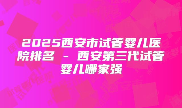 2025西安市试管婴儿医院排名 - 西安第三代试管婴儿哪家强