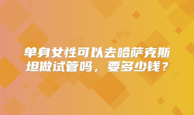 单身女性可以去哈萨克斯坦做试管吗，要多少钱？